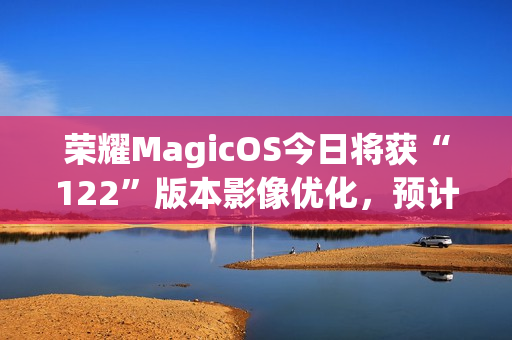 荣耀MagicOS今日将获“122”版本影像优化，预计适配机型为Magic7系列