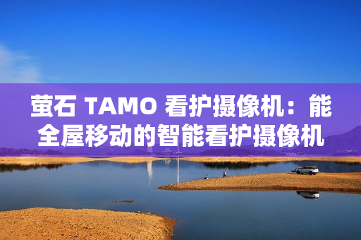 萤石 TAMO 看护摄像机：能全屋移动的智能看护摄像机