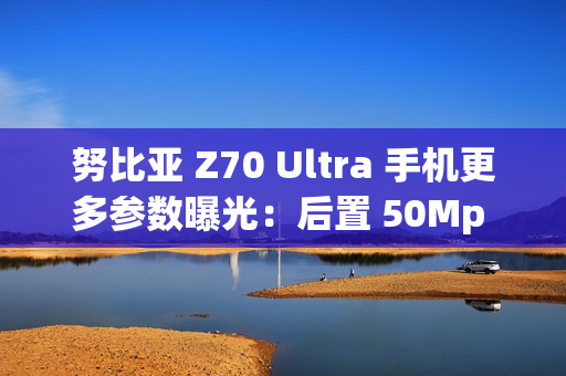 努比亚 Z70 Ultra 手机更多参数曝光：后置 50Mp 35mm 大底主摄、可变光圈