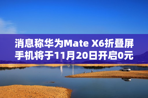 消息称华为Mate X6折叠屏手机将于11月20日开启0元预订