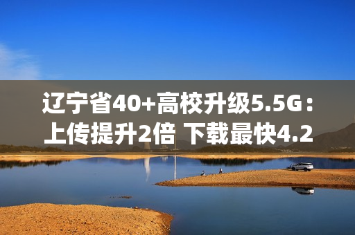 辽宁省40+高校升级5.5G：上传提升2倍 下载最快4.2Gbps
