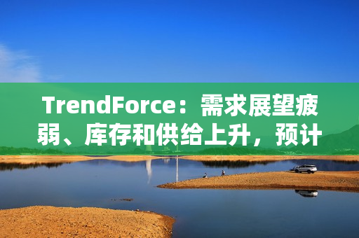 TrendForce：需求展望疲弱、库存和供给上升，预计 2025 年 DRAM 价格将下跌