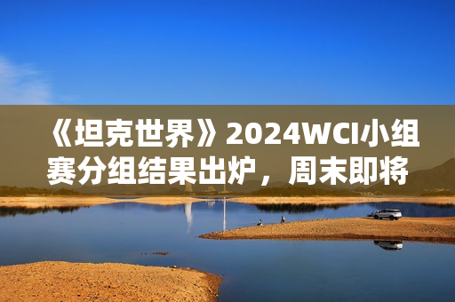 《坦克世界》2024WCI小组赛分组结果出炉，周末即将开战！