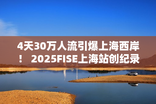 4天30万人流引爆上海西岸！ 2025FISE上海站创纪录圆满收官 