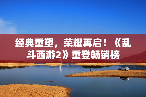 经典重塑，荣耀再启！《乱斗西游2》重登畅销榜
