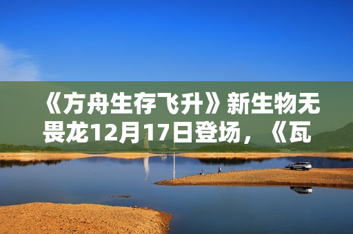 《方舟生存飞升》新生物无畏龙12月17日登场，《瓦尔盖罗》地图确认