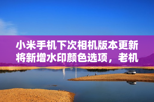 小米手机下次相机版本更新将新增水印颜色选项，老机型也会版本迭代