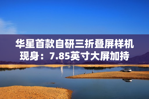 华星首款自研三折叠屏样机现身：7.85英寸大屏加持