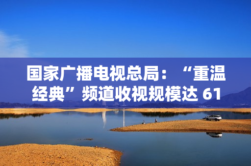 国家广播电视总局:“重温经典”频道收视规模达 6129.8 万户,稳居晚间时段地方卫视频道收视率首位 国家广播电视总局:“重温经典”频道收视规模达 6129.8 万户,稳居晚间时段地方卫视频道收视率首位