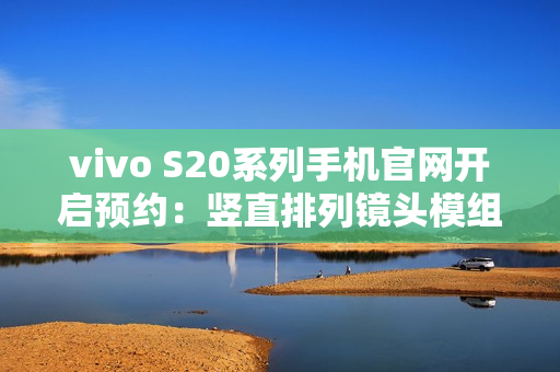 vivo S20系列手机官网开启预约：竖直排列镜头模组设计、有望配备环形闪光灯