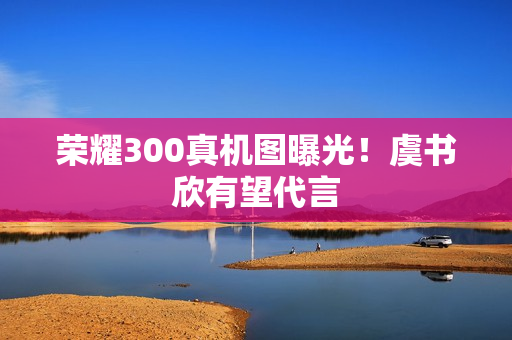 荣耀300真机图曝光！虞书欣有望代言