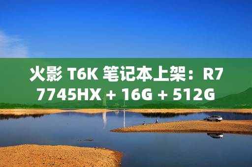 火影 T6K 笔记本上架：R7 7745HX + 16G + 512G + RTX4070 配 2K240Hz 屏售 6799 元