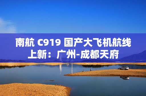 南航 C919 国产大飞机航线上新:广州-成都天府 南航 C919 国产大飞机航线上新:广州-成都天府