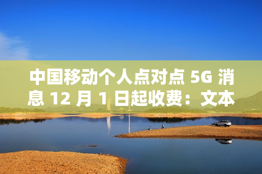 中国移动个人点对点 5G 消息 12 月 1 日起收费：文本 0.1 元 / 条、富媒体 0.3 元 / 条
