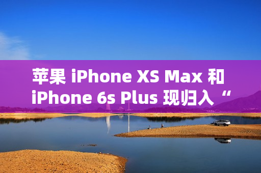 苹果 iPhone XS Max 和 iPhone 6s Plus 现归入“过时产品”