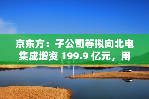 京东方：子公司等拟向北电集成增资 199.9 亿元，用于建设 12 英寸集成电路生产线项目