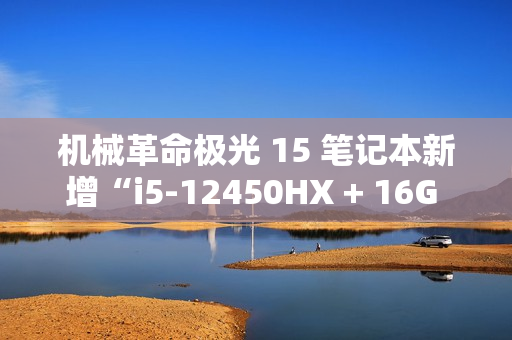 机械革命极光 15 笔记本新增“i5-12450HX + 16G + 512G + RTX4050”版本，5099 元