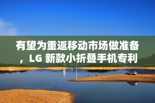 有望为重返移动市场做准备，LG 新款小折叠手机专利在美获批