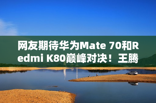 网友期待华为Mate 70和Redmi K80巅峰对决！王腾：不是一个价位