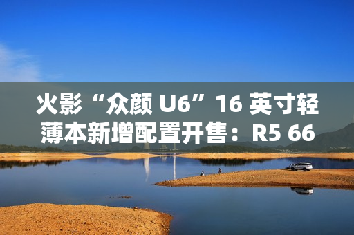 火影“众颜 U6”16 英寸轻薄本新增配置开售：R5 6600H + 16G + 512G 售 2699 元