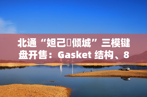 北通“妲己・倾城”三模键盘开售:Gasket 结构、8000 毫安时电池,399 元 北通“妲己・倾城”三模键盘开售:Gasket 结构、8000 毫安时电池,399 元