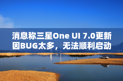 消息称三星One UI 7.0更新因BUG太多，无法顺利启动Beta测试
