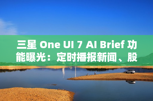 三星 One UI 7 AI Brief 功能曝光：定时播报新闻、股市、天气等主题消息
