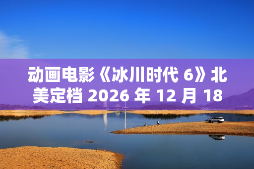 动画电影《冰川时代 6》北美定档 2026 年 12 月 18 日,已投入制作 动画电影《冰川时代 6》北美定档 2026 年 12 月 18 日,已投入制作