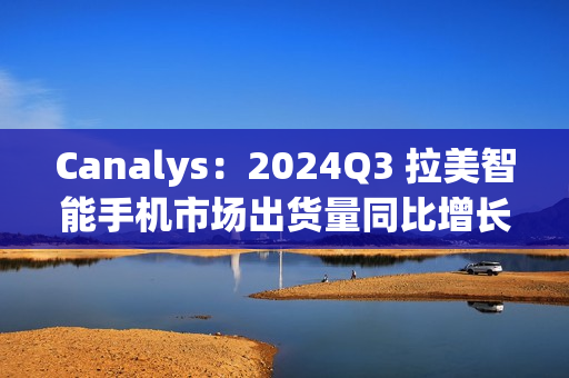 Canalys：2024Q3 拉美智能手机市场出货量同比增长 10% 至 3510 万台，三星、摩托罗拉、小米前三