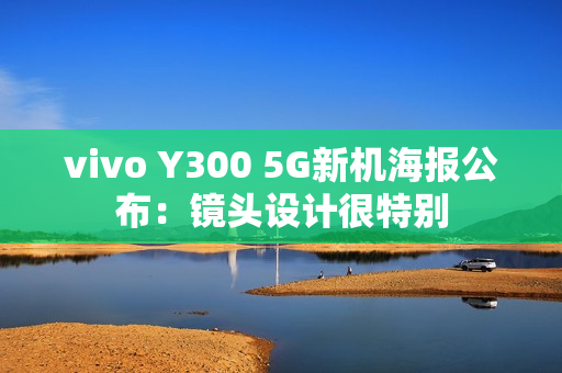 vivo Y300 5G新机海报公布:镜头设计很特别 vivo Y300 5G新机海报公布:镜头设计很特别