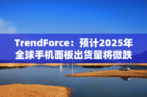 TrendForce：预计2025年全球手机面板出货量将微跌1.7%，陆系厂商占比将超过70%