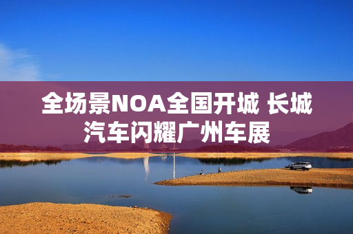 全场景NOA全国开城 长城汽车闪耀广州车展