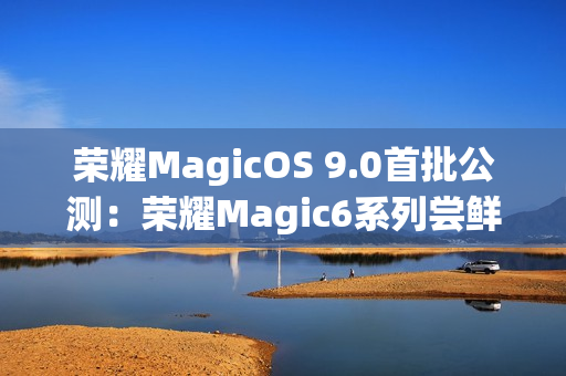 荣耀MagicOS 9.0首批公测：荣耀Magic6系列尝鲜