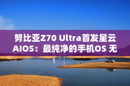 努比亚Z70 Ultra首发星云AIOS：最纯净的手机OS 无广告