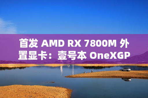 首发 AMD RX 7800M 外置显卡：壹号本 OneXGPU 2 号机国行开售，6199 元