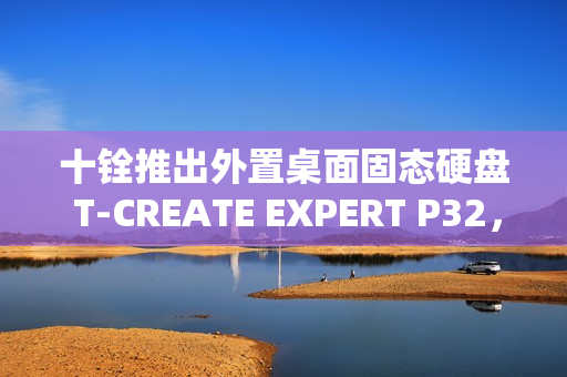 十铨推出外置桌面固态硬盘 T-CREATE EXPERT P32，最大容量达 16TB