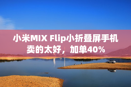 小米MIX Flip小折叠屏手机卖的太好，加单40%