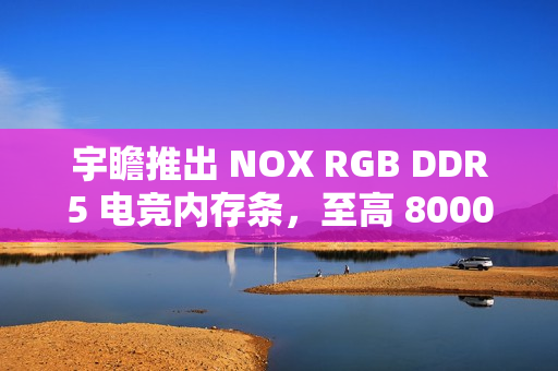 宇瞻推出 NOX RGB DDR5 电竞内存条，至高 8000MT/s