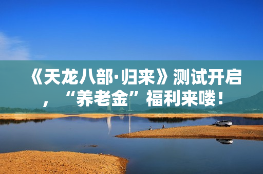 《天龙八部·归来》测试开启，“养老金”福利来喽！