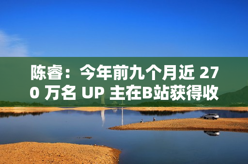陈睿：今年前九个月近 270 万名 UP 主在B站获得收入