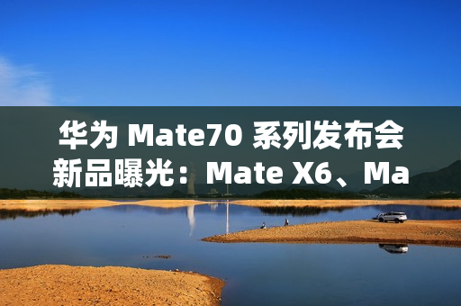 华为 Mate70 系列发布会新品曝光：Mate X6、MatePad Pro 13.2 等