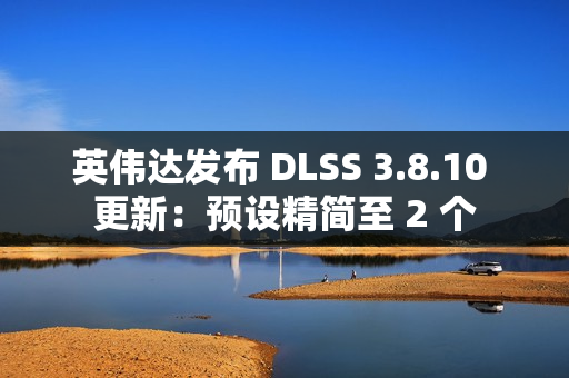 英伟达发布 DLSS 3.8.10 更新：预设精简至 2 个
