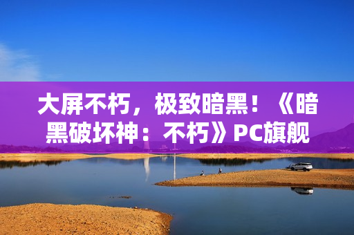 大屏不朽，极致暗黑！《暗黑破坏神：不朽》PC旗舰版震撼公测