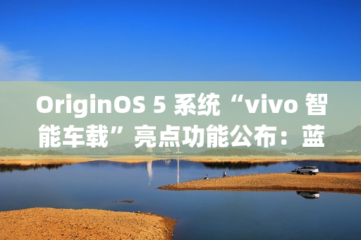 OriginOS 5 系统“vivo 智能车载”亮点功能公布：蓝心小 V 查百科、原子岛传地址等