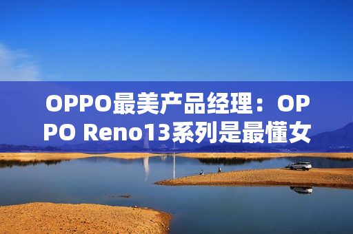 OPPO最美产品经理：OPPO Reno13系列是最懂女生的手机