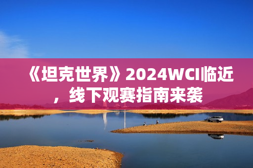 《坦克世界》2024WCI临近，线下观赛指南来袭