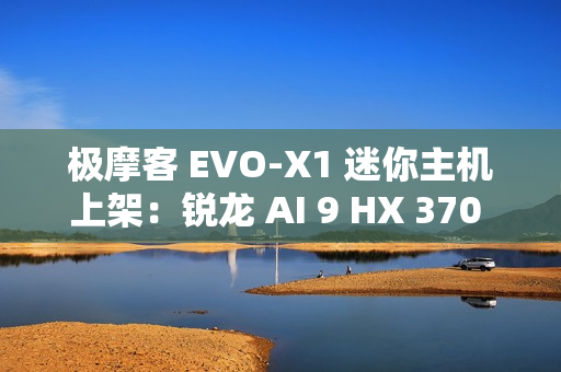 极摩客 EVO-X1 迷你主机上架：锐龙 AI 9 HX 370 处理器，5299 元