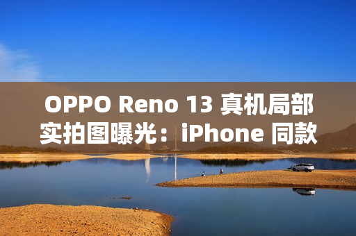 OPPO Reno 13 真机局部实拍图曝光：iPhone 同款一体式冷雕玻璃、无缝一体成型
