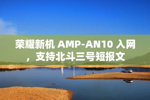 荣耀新机 AMP-AN10 入网，支持北斗三号短报文