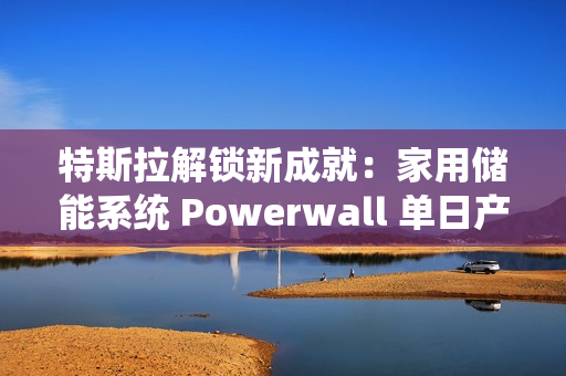 特斯拉解锁新成就：家用储能系统 Powerwall 单日产量破 1000 台